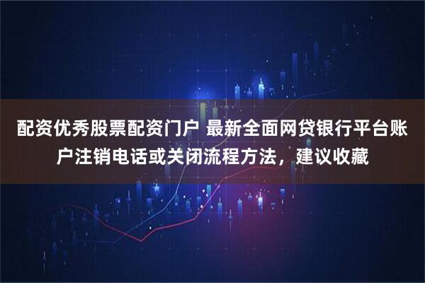 配资优秀股票配资门户 最新全面网贷银行平台账户注销电话或关闭流程方法，建议收藏