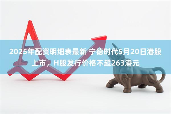 2025年配资明细表最新 宁德时代5月20日港股上市，H股发行价格不超263港元