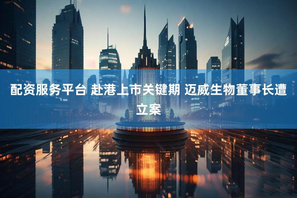 配资服务平台 赴港上市关键期 迈威生物董事长遭立案