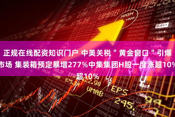 正规在线配资知识门户 中美关税＂黄金窗口＂引爆市场 集装箱预定暴增277%中集集团H股一度涨超10%