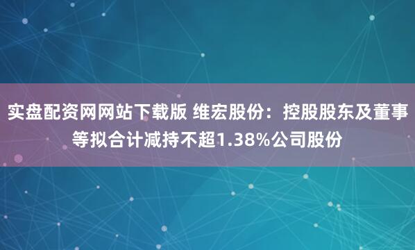 实盘配资网网站下载版 维宏股份：控股股东及董事等拟合计减持不超1.38%公司股份