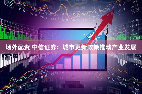 场外配资 中信证券：城市更新政策推动产业发展