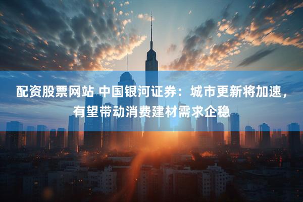 配资股票网站 中国银河证券：城市更新将加速，有望带动消费建材需求企稳