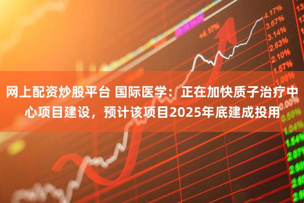 网上配资炒股平台 国际医学：正在加快质子治疗中心项目建设，预计该项目2025年底建成投用