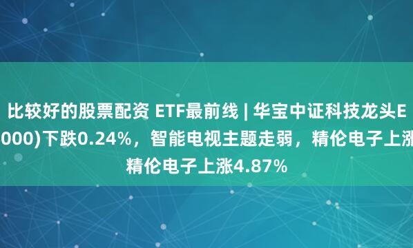 比较好的股票配资 ETF最前线 | 华宝中证科技龙头ETF(515000)下跌0.24%，智能电视主题走弱，精伦电子上涨4.87%