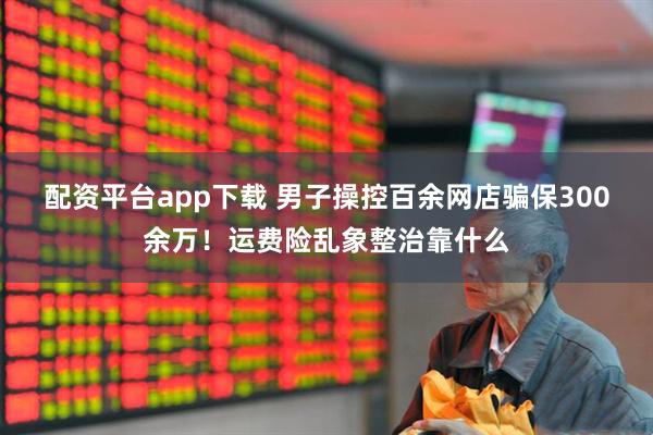 配资平台app下载 男子操控百余网店骗保300余万！运费险乱象整治靠什么
