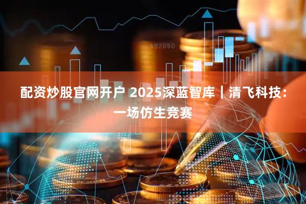 配资炒股官网开户 2025深蓝智库｜清飞科技：一场仿生竞赛