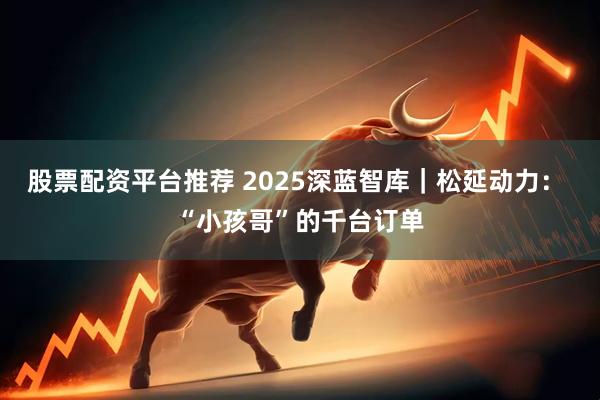 股票配资平台推荐 2025深蓝智库｜松延动力： “小孩哥”的千台订单