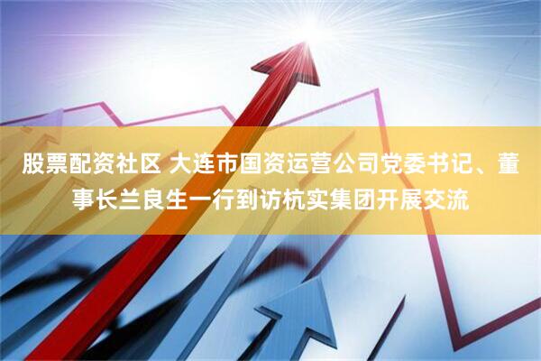 股票配资社区 大连市国资运营公司党委书记、董事长兰良生一行到访杭实集团开展交流