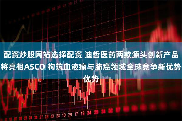 配资炒股网站选择配资 迪哲医药两款源头创新产品将亮相ASCO 构筑血液瘤与肺癌领域全球竞争新优势