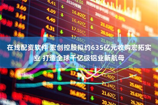在线配资软件 宏创控股拟约635亿元收购宏拓实业 打造全球千亿级铝业新航母