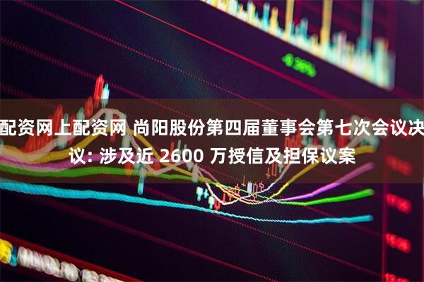 配资网上配资网 尚阳股份第四届董事会第七次会议决议: 涉及近 2600 万授信及担保议案