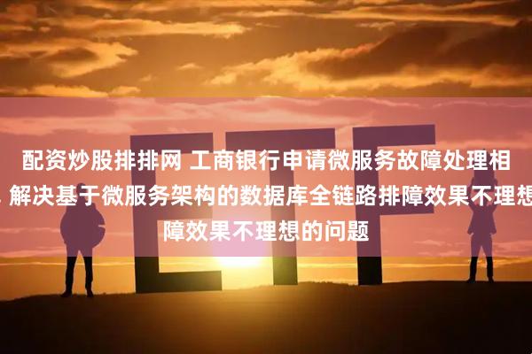 配资炒股排排网 工商银行申请微服务故障处理相关专利, 解决基于微服务架构的数据库全链路排障效果不理想的问题