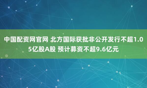中国配资网官网 北方国际获批非公开发行不超1.05亿股A股 预计募资不超9.6亿元