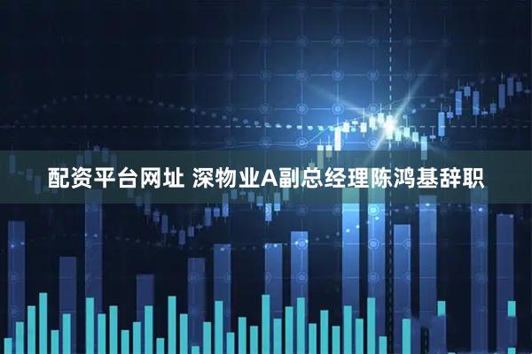 配资平台网址 深物业A副总经理陈鸿基辞职