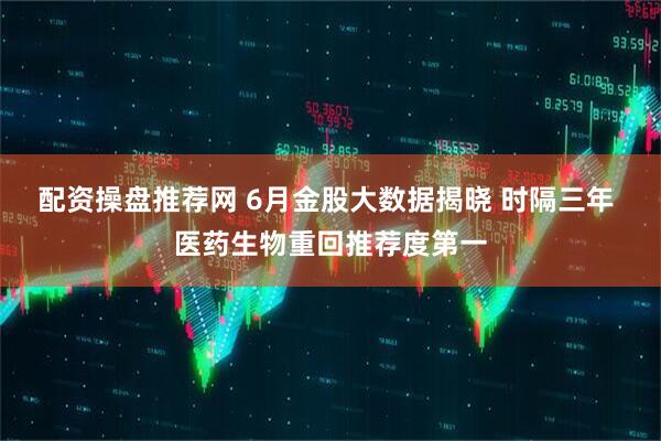配资操盘推荐网 6月金股大数据揭晓 时隔三年 医药生物重回推荐度第一