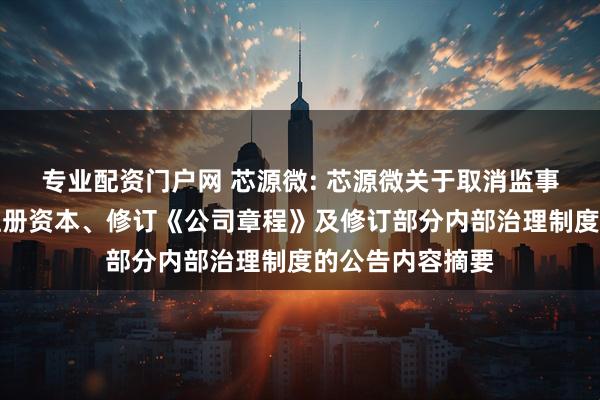 专业配资门户网 芯源微: 芯源微关于取消监事会、变更公司注册资本、修订《公司章程》及修订部分内部治理制度的公告内容摘要