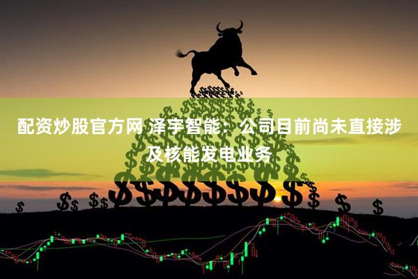 配资炒股官方网 泽宇智能：公司目前尚未直接涉及核能发电业务