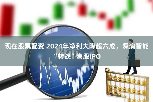 现在股票配资 2024年净利大降超六成，深演智能“转战”港股IPO