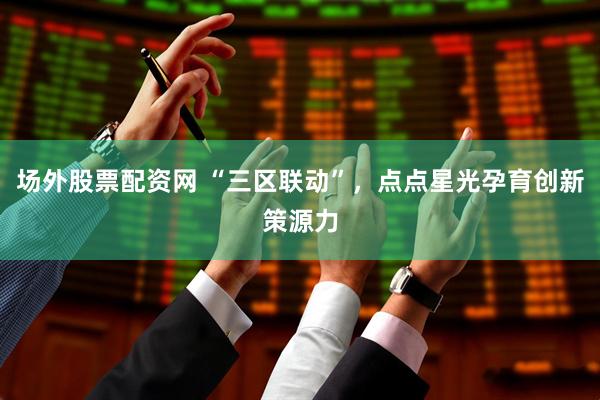 场外股票配资网 “三区联动”，点点星光孕育创新策源力