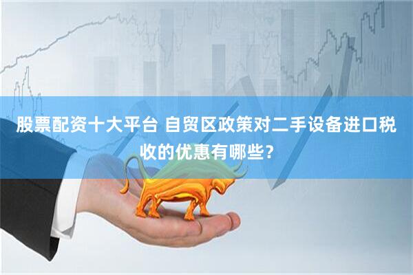 股票配资十大平台 自贸区政策对二手设备进口税收的优惠有哪些？