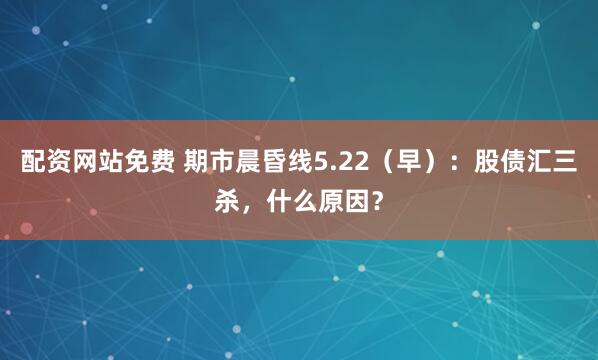 配资网站免费 期市晨昏线5.22（早）：股债汇三杀，什么原因？