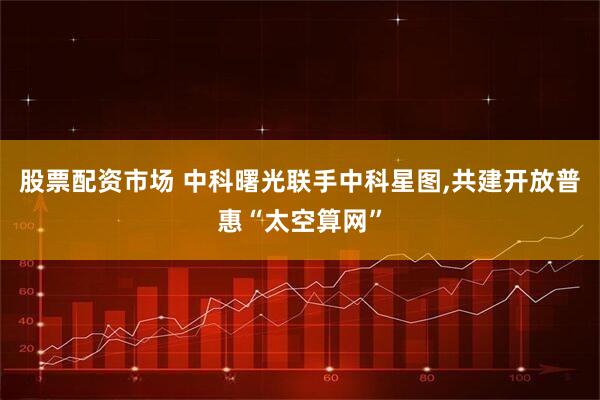 股票配资市场 中科曙光联手中科星图,共建开放普惠“太空算网”