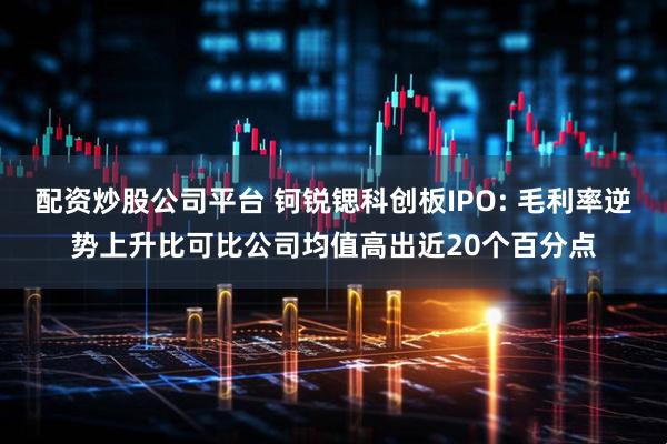 配资炒股公司平台 钶锐锶科创板IPO: 毛利率逆势上升比可比公司均值高出近20个百分点