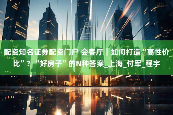 配资知名证券配资门户 会客厅｜如何打造“高性价比”？“好房子”的N种答案_上海_付军_程宇