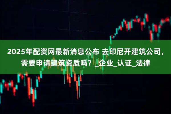 2025年配资网最新消息公布 去印尼开建筑公司，需要申请建筑资质吗？_企业_认证_法律