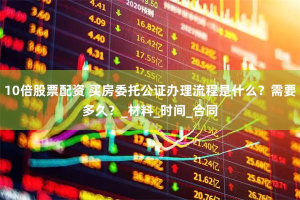 10倍股票配资 买房委托公证办理流程是什么？需要多久？_材料_时间_合同