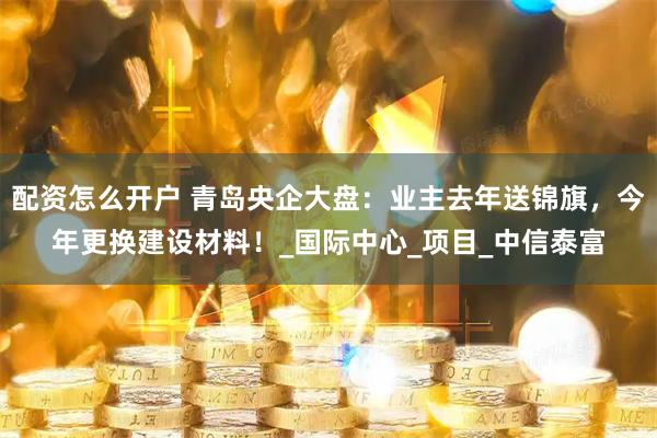 配资怎么开户 青岛央企大盘：业主去年送锦旗，今年更换建设材料！_国际中心_项目_中信泰富