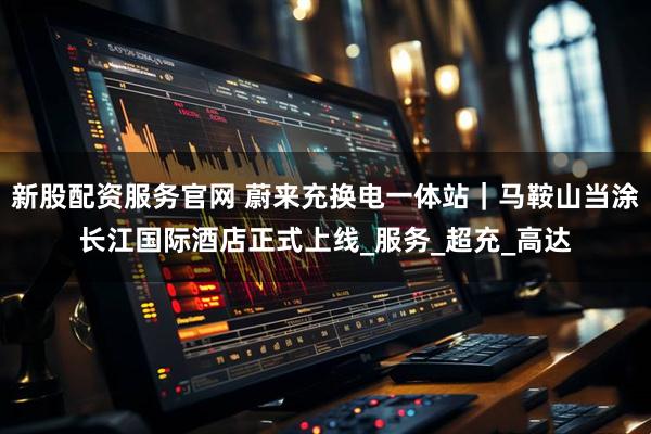 新股配资服务官网 蔚来充换电一体站｜马鞍山当涂长江国际酒店正式上线_服务_超充_高达