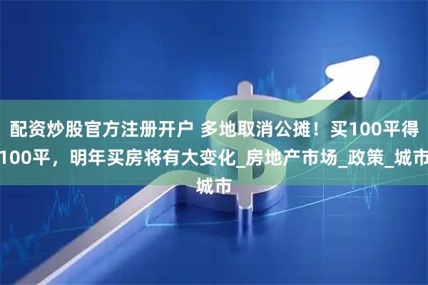 配资炒股官方注册开户 多地取消公摊！买100平得100平，明年买房将有大变化_房地产市场_政策_城市