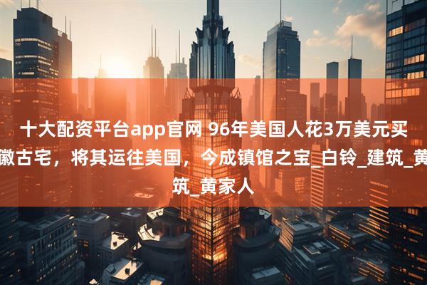 十大配资平台app官网 96年美国人花3万美元买下安徽古宅，将其运往美国，今成镇馆之宝_白铃_建筑_黄家人