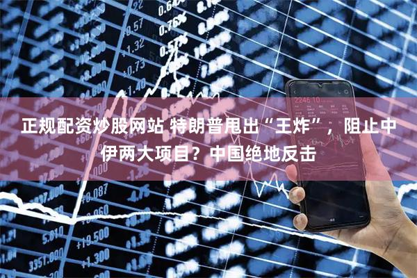 正规配资炒股网站 特朗普甩出“王炸”，阻止中伊两大项目？中国绝地反击