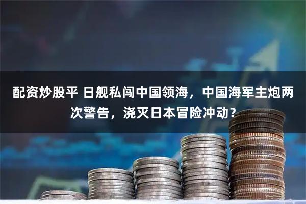 配资炒股平 日舰私闯中国领海，中国海军主炮两次警告，浇灭日本冒险冲动？