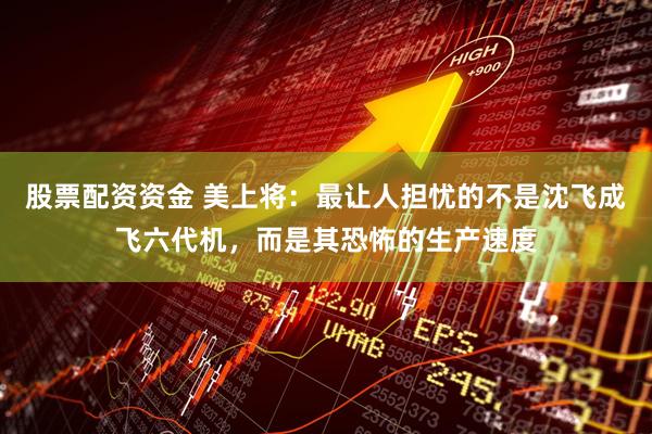 股票配资资金 美上将：最让人担忧的不是沈飞成飞六代机，而是其恐怖的生产速度