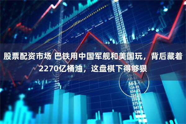 股票配资市场 巴铁用中国军舰和美国玩，背后藏着2270亿桶油，这盘棋下得够狠