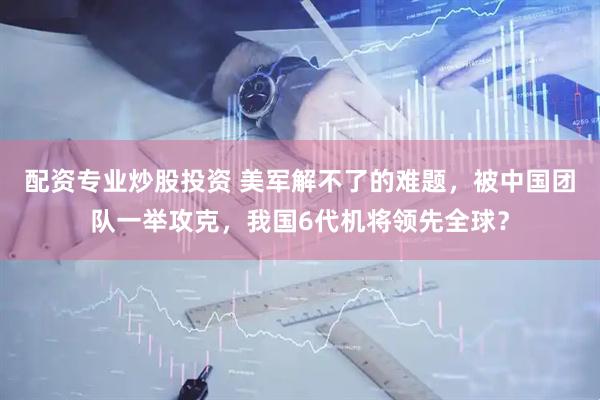 配资专业炒股投资 美军解不了的难题，被中国团队一举攻克，我国6代机将领先全球？