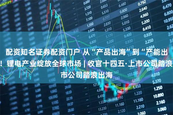 配资知名证券配资门户 从“产品出海”到“产能出海”！锂电产业绽放全球市场 | 收官十四五·上市公司踏浪出海