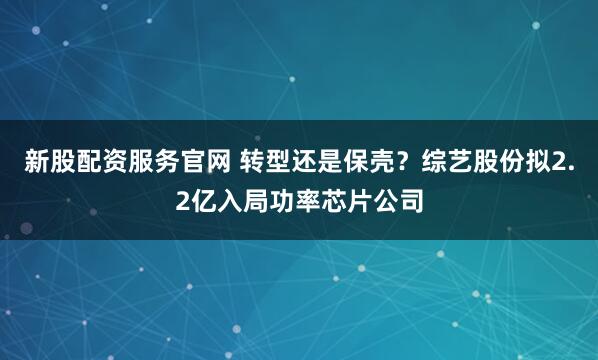新股配资服务官网 转型还是保壳？综艺股份拟2.2亿入局功率芯片公司