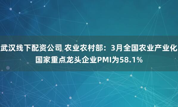 武汉线下配资公司 农业农村部：3月全国农业产业化国家重点龙头企业PMI为58.1%