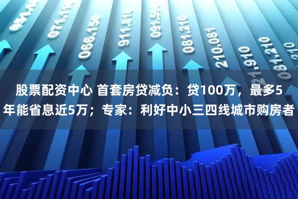 股票配资中心 首套房贷减负：贷100万，最多5年能省息近5万；专家：利好中小三四线城市购房者